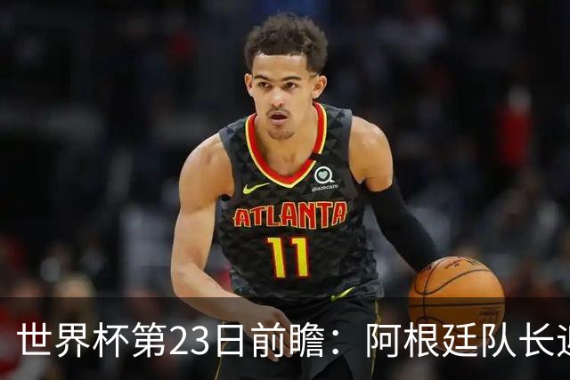 世界杯第23日前瞻：阿根廷队长迎历史之夜 卫冕冠军PK大黑马
