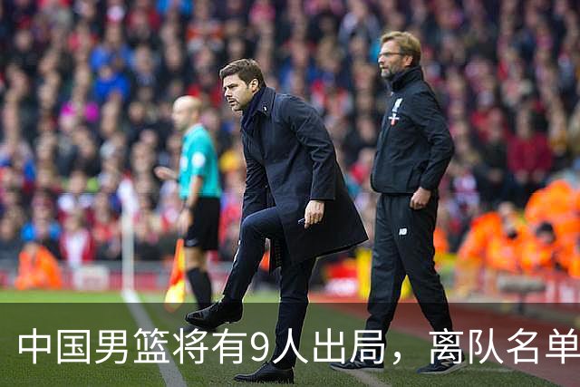 中国男篮将有9人出局，离队名单呼之欲出：北京、广东各1人