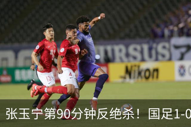 张玉宁第90分钟反绝杀！国足1-0领先巴林