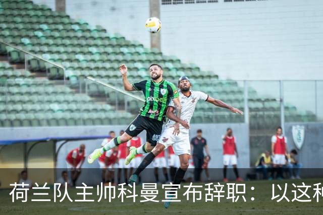 荷兰队主帅科曼宣布辞职：以这种方式结束 让我倍感痛心