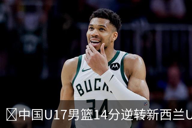 🏀中国U17男篮14分逆转新西兰U17男篮 张淳智24分 陈昱休11中2