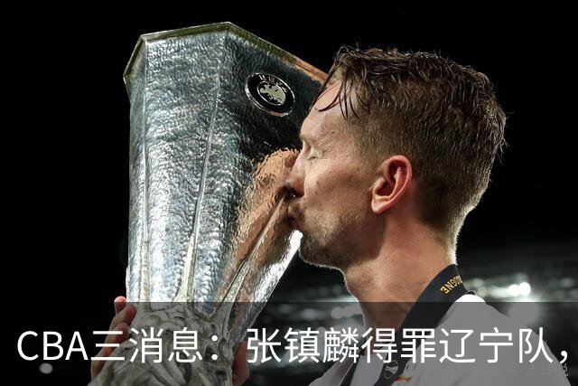CBA三消息：张镇麟得罪辽宁队，CBA做重要决定，广东队两个好消息