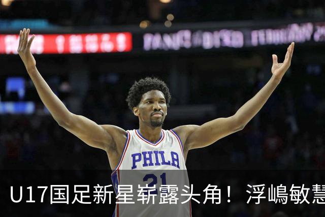 U17国足新星崭露头角！浮嶋敏慧眼识珠，首秀破门助力大胜！